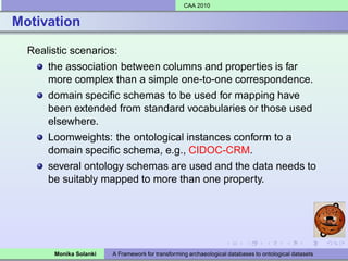 CAA 2010


Motivation

  Realistic scenarios:
      the association between columns and properties is far
      more complex than a simple one-to-one correspondence.
      domain speciﬁc schemas to be used for mapping have
      been extended from standard vocabularies or those used
      elsewhere.
      Loomweights: the ontological instances conform to a
      domain speciﬁc schema, e.g., CIDOC-CRM.
      several ontology schemas are used and the data needs to
      be suitably mapped to more than one property.




        Monika Solanki   A Framework for transforming archaeological databases to ontological datasets
 