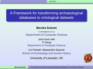 CAA 2010




A Framework for transforming archaeological
     databases to ontological datasets

                              Monika Solanki
                                 m.solanki@mcs.le.ac.uk

                   Department of Computer Science
                            Joint work with
                               Yi Hong
                    Department of Computer Science
               Lin Foxhall, Alessandro Quercia
           School of Archaeology and Ancient History
                      University of Leicester, UK


  Monika Solanki      A Framework for transforming archaeological databases to ontological datasets
 