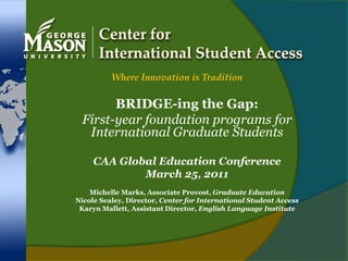 Center for International Student Access Where Innovation is Tradition BRIDGE-ing the Gap: First-year foundation programs for International Graduate Students CAA Global Education Conference March 25, 2011 Michelle Marks, Associate Provost, Graduate Education Nicole Sealey, Director, Center for International Student Access Karyn Mallett, Assistant Director, English Language Institute 
