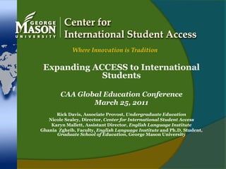 Center for International Student Access Where Innovation is Tradition Expanding ACCESS to International Students CAA Global Education Conference March 25, 2011 Rick Davis, Associate Provost, Undergraduate Education Nicole Sealey, Director, Center for International Student Access Karyn Mallett, Assistant Director, English Language Institute GhaniaZgheib, Faculty, English Language Institute and Ph.D. Student, Graduate School of Education, George Mason University 