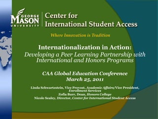 Center for International Student Access Where Innovation is Tradition Internationalization in Action:  Developing a Peer Learning Partnership with International and Honors Programs CAA Global Education Conference March 25, 2011 Linda Schwartzstein, Vice Provost, Academic Affairs/Vice President, Enrollment Services Zofia Burr, Dean, Honors College Nicole Sealey, Director, Center for International Student Access 