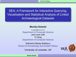CAA 2011 Beijing




 SEA: A Framework for Interactive Querying,
Visualisation and Statistical Analysis of Linked
            Archaeological Datasets

                    Monika Solanki
                       m.solanki@mcs.le.ac.uk
            Department of Computer Science
                    Joint work with
                       Yi Hong
            Department of Computer Science
               Katharina Rebay-Salisbury
        School of Archaeology and Ancient History
              University of Leicester, UK

                 Monika Solanki
 