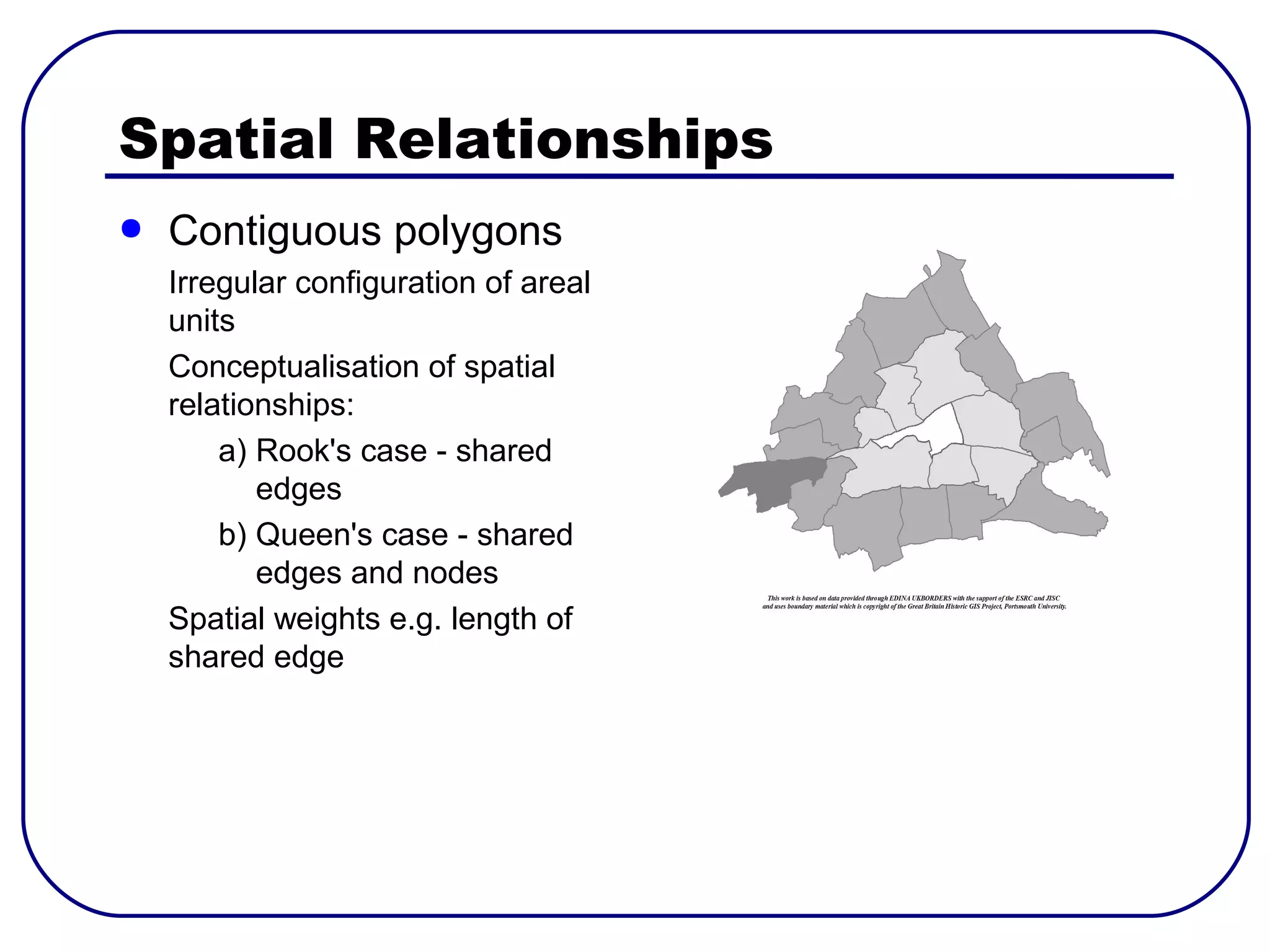 Spatial Relationships
●   Contiguous polygons
    Irregular configuration of areal
    units
    Conceptualisation of spatial
    relationships:
        a) Rook's case - shared
           edges
        b) Queen's case - shared
           edges and nodes
    Spatial weights e.g. length of
    shared edge
 