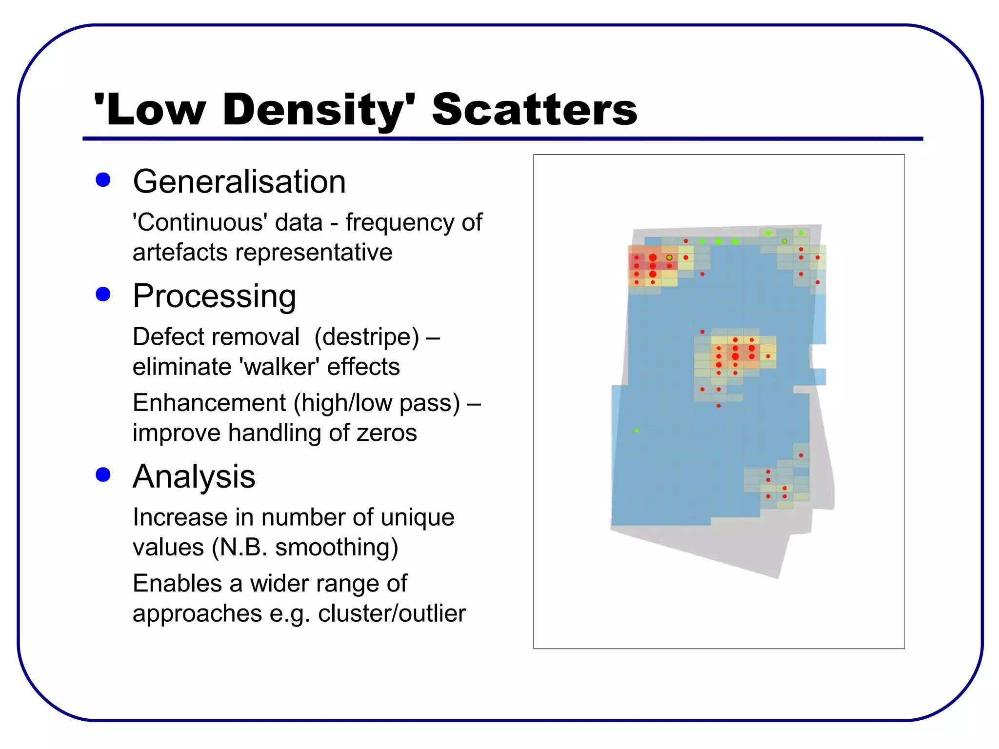'Low Density' Scatters
●   Generalisation
    'Continuous' data - frequency of
    artefacts representative
●   Processing
    Defect removal (destripe) –
    eliminate 'walker' effects
    Enhancement (high/low pass) –
    improve handling of zeros
●   Analysis
    Increase in number of unique
    values (N.B. smoothing)
    Enables a wider range of
    approaches e.g. cluster/outlier
 