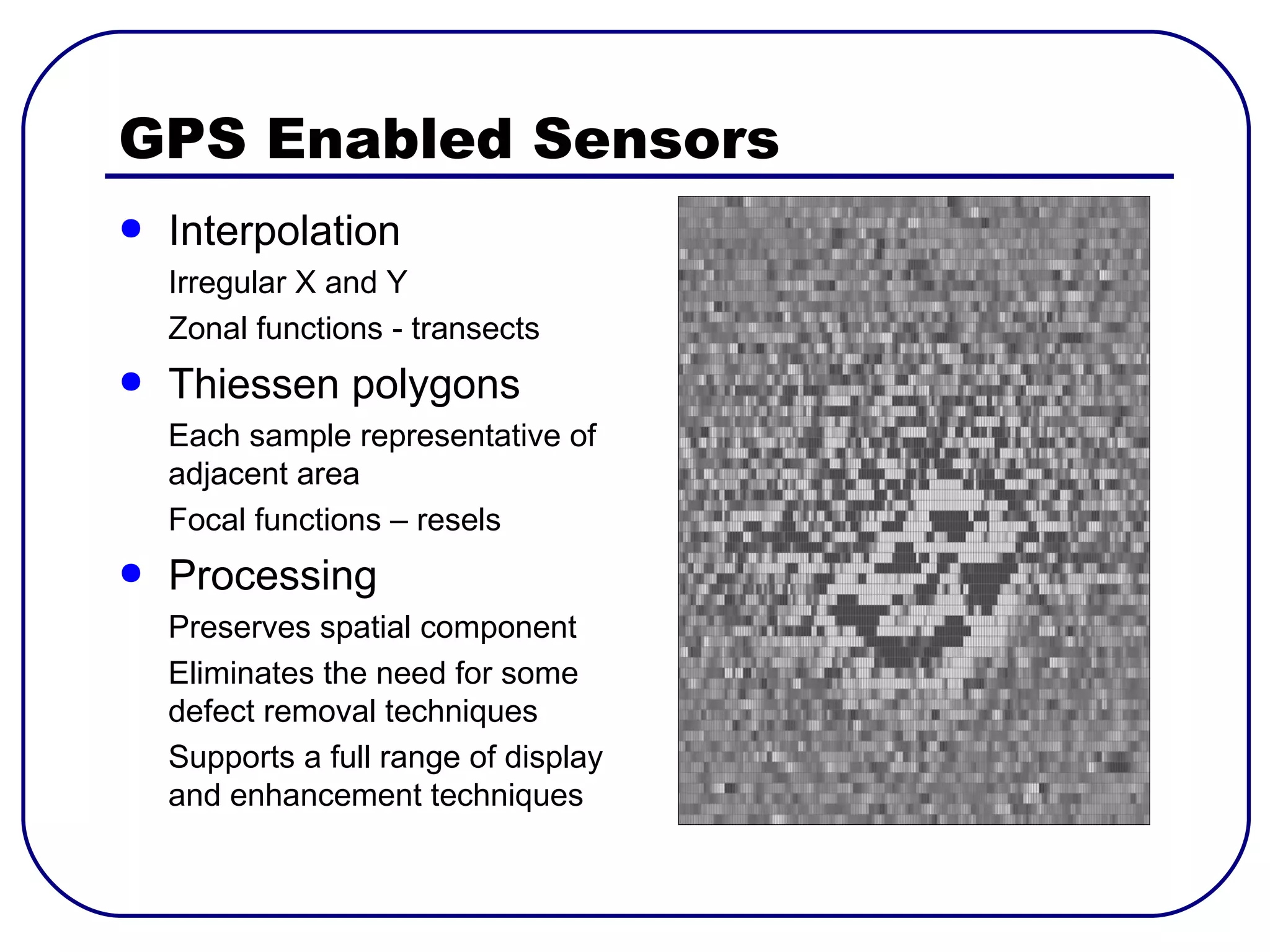 GPS Enabled Sensors
●   Interpolation
    Irregular X and Y
    Zonal functions - transects
●   Thiessen polygons
    Each sample representative of
    adjacent area
    Focal functions – resels
●   Processing
    Preserves spatial component
    Eliminates the need for some
    defect removal techniques
    Supports a full range of display
    and enhancement techniques
 