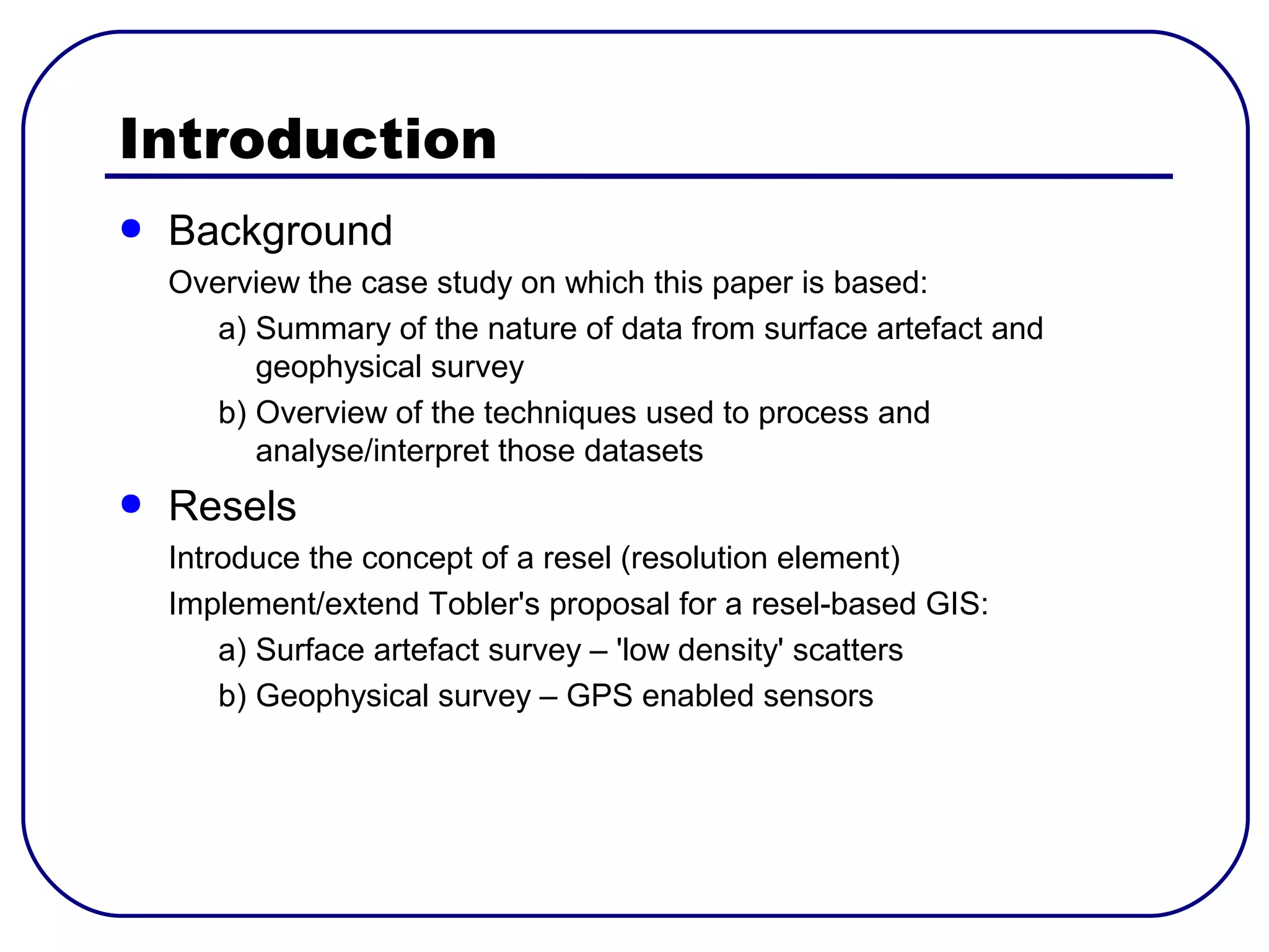 Introduction
●   Background
    Overview the case study on which this paper is based:
       a) Summary of the nature of data from surface artefact and
          geophysical survey
       b) Overview of the techniques used to process and
          analyse/interpret those datasets
●   Resels
    Introduce the concept of a resel (resolution element)
    Implement/extend Tobler's proposal for a resel-based GIS:
        a) Surface artefact survey – 'low density' scatters
        b) Geophysical survey – GPS enabled sensors
 