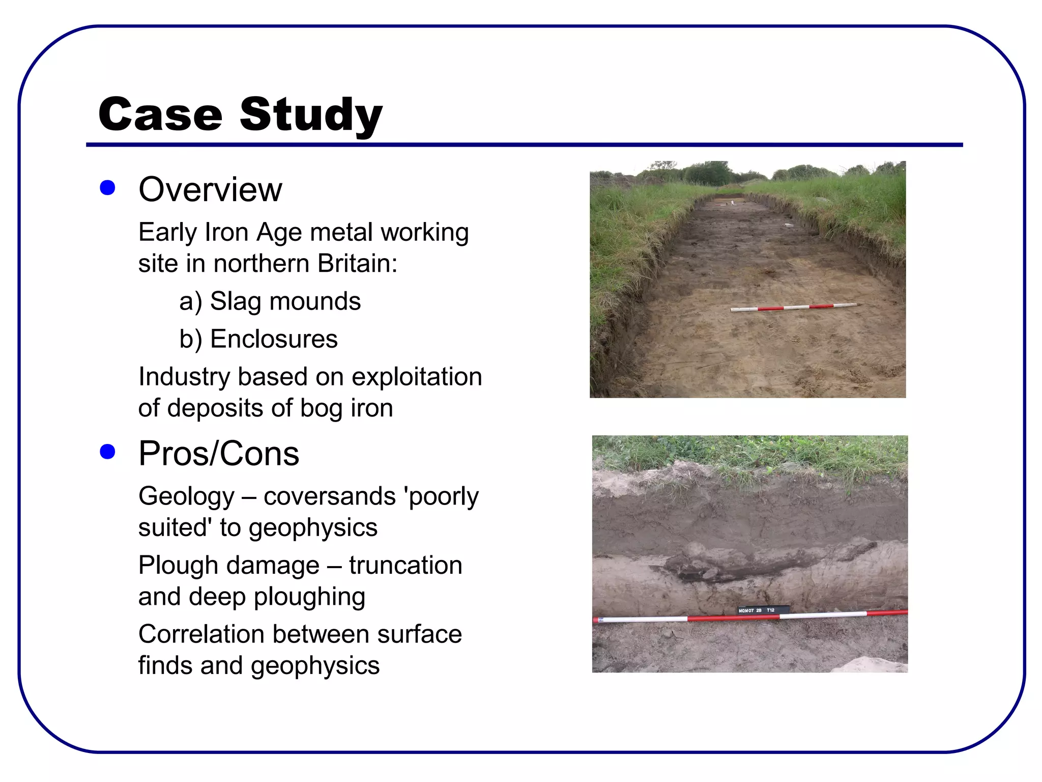 Case Study
●   Overview
    Early Iron Age metal working
    site in northern Britain:
        a) Slag mounds
        b) Enclosures
    Industry based on exploitation
    of deposits of bog iron
●   Pros/Cons
    Geology – coversands 'poorly
    suited' to geophysics
    Plough damage – truncation
    and deep ploughing
    Correlation between surface
    finds and geophysics
 