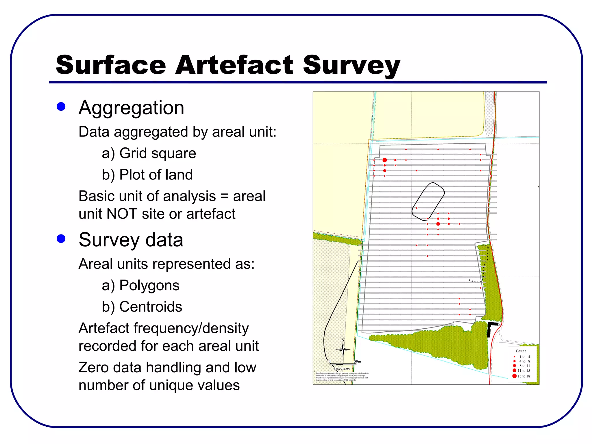 Surface Artefact Survey
●   Aggregation
    Data aggregated by areal unit:
        a) Grid square
        b) Plot of land
    Basic unit of analysis = areal
    unit NOT site or artefact
●   Survey data
    Areal units represented as:
        a) Polygons
        b) Centroids
    Artefact frequency/density
    recorded for each areal unit
    Zero data handling and low
    number of unique values
 