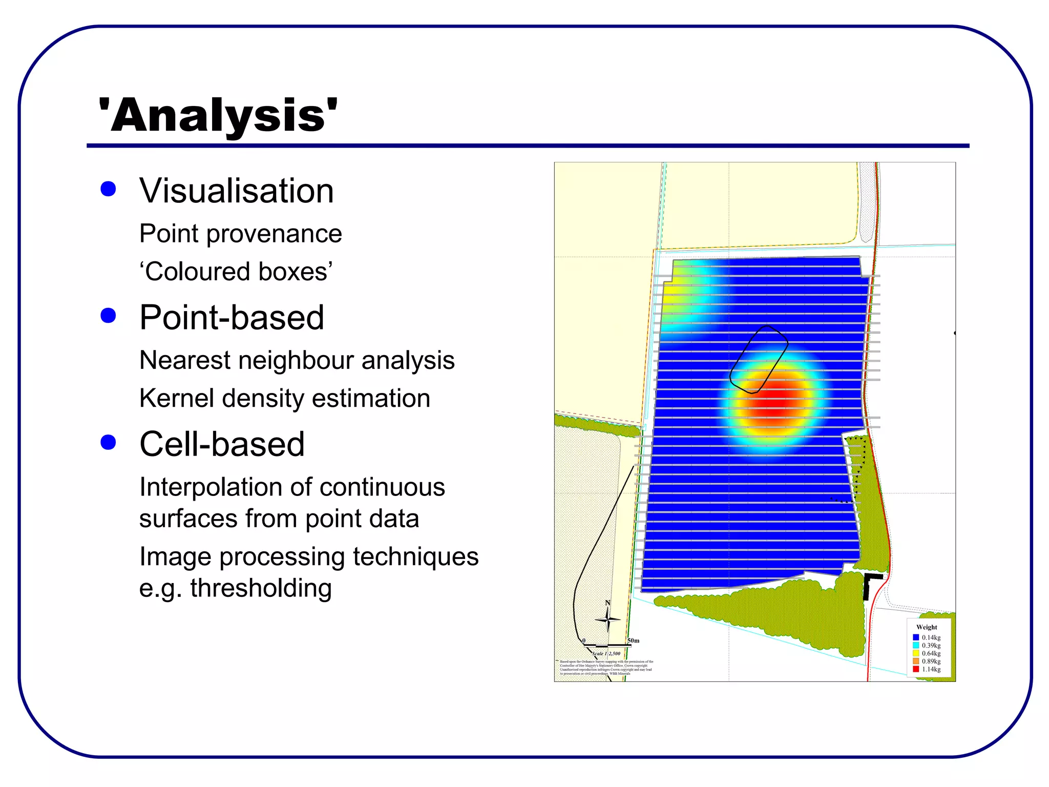 'Analysis'
●   Visualisation
    Point provenance
    ‘Coloured boxes’
●   Point-based
    Nearest neighbour analysis
    Kernel density estimation
●   Cell-based
    Interpolation of continuous
    surfaces from point data
    Image processing techniques
    e.g. thresholding
 