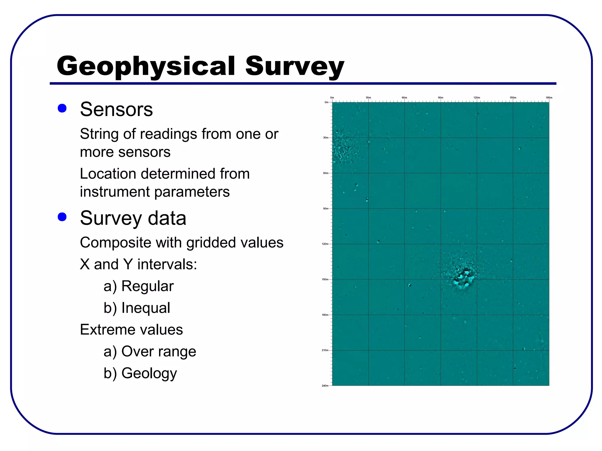 Geophysical Survey
●   Sensors
    String of readings from one or
    more sensors
    Location determined from
    instrument parameters
●   Survey data
    Composite with gridded values
    X and Y intervals:
       a) Regular
       b) Inequal
    Extreme values
       a) Over range
       b) Geology
 