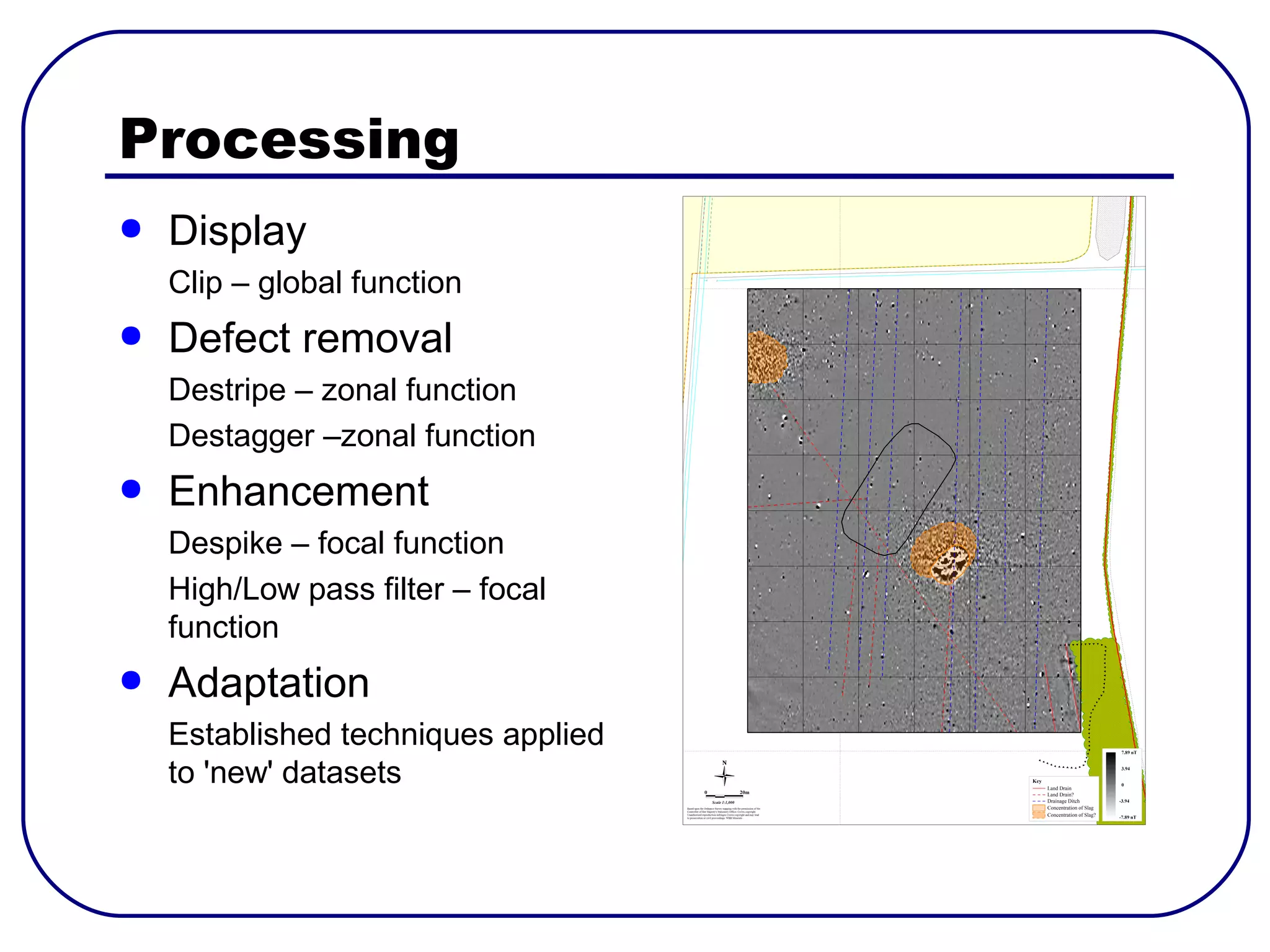 Processing
●   Display
    Clip – global function
●   Defect removal
    Destripe – zonal function
    Destagger –zonal function
●   Enhancement
    Despike – focal function
    High/Low pass filter – focal
    function
●   Adaptation
    Established techniques applied
    to 'new' datasets
 