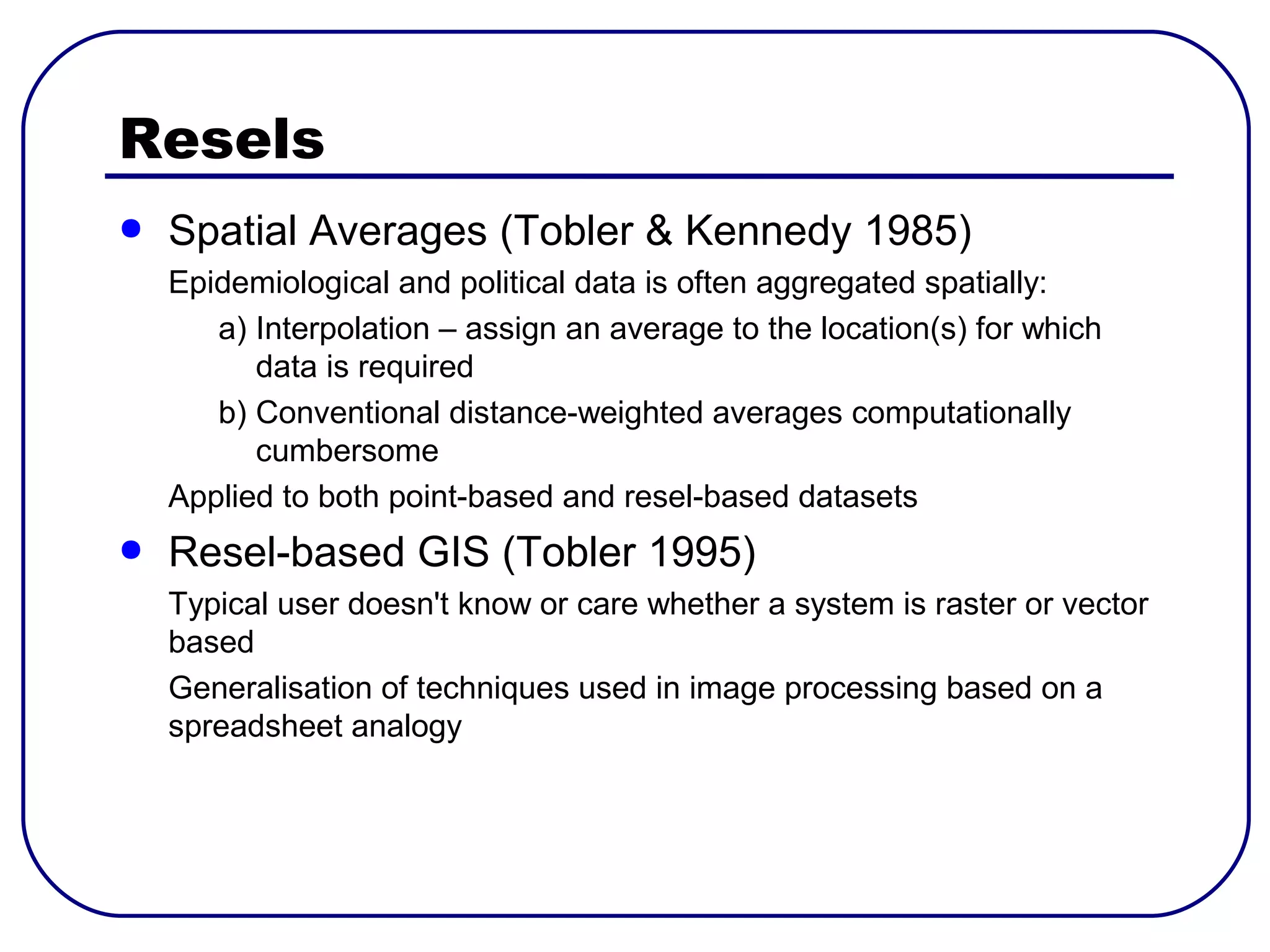 Resels
●   Spatial Averages (Tobler & Kennedy 1985)
    Epidemiological and political data is often aggregated spatially:
       a) Interpolation – assign an average to the location(s) for which
          data is required
       b) Conventional distance-weighted averages computationally
          cumbersome
    Applied to both point-based and resel-based datasets
●   Resel-based GIS (Tobler 1995)
    Typical user doesn't know or care whether a system is raster or vector
    based
    Generalisation of techniques used in image processing based on a
    spreadsheet analogy
 
