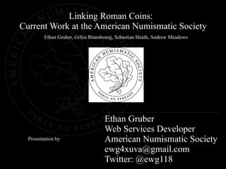 Linking Roman Coins:
Current Work at the American Numismatic Society
         Ethan Gruber, Gilles Bransbourg, Sebastian Heath, Andrew Meadows




                                   Ethan Gruber
                                   Web Services Developer
  Presentation by                  American Numismatic Society
                                   ewg4xuva@gmail.com
                                   Twitter: @ewg118
 