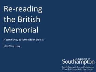 Re-reading
the British
Memorial
A community documentation project.

http://ourti.org




                                     Gareth Beale: gareth.beale@soton.ac.uk
                                     Nicole Beale: nes1g10@ecs.soton.ac.uk
 