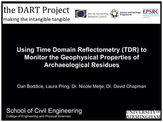 Using Time Domain Reflectometry (TDR) to
         Monitor the Geophysical Properties of
               Archaeological Residues


       Dan Boddice, Laura Pring, Dr. Nicole Metje, Dr. David Chapman




School of Civil Engineering
College of Engineering and Physical Sciences
 
