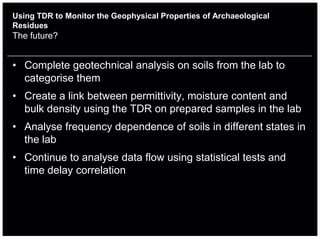 Using TDR to Monitor the Geophysical Properties of Archaeological
Residues
The future?


• Complete geotechnical analysis on soils from the lab to
  categorise them
• Create a link between permittivity, moisture content and
  bulk density using the TDR on prepared samples in the lab
• Analyse frequency dependence of soils in different states in
  the lab
• Continue to analyse data flow using statistical tests and
  time delay correlation
 