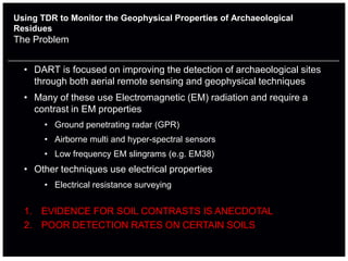 Using TDR to Monitor the Geophysical Properties of Archaeological
Residues
The Problem


  • DART is focused on improving the detection of archaeological sites
    through both aerial remote sensing and geophysical techniques
  • Many of these use Electromagnetic (EM) radiation and require a
    contrast in EM properties
       • Ground penetrating radar (GPR)
       • Airborne multi and hyper-spectral sensors
       • Low frequency EM slingrams (e.g. EM38)
  • Other techniques use electrical properties
       • Electrical resistance surveying


  1. EVIDENCE FOR SOIL CONTRASTS IS ANECDOTAL
  2. POOR DETECTION RATES ON CERTAIN SOILS
 
