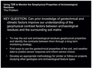 Using TDR to Monitor the Geophysical Properties of Archaeological
Residues
The Problem


KEY QUESTION: Can prior knowledge of geotechnical and
  climatic factors improve our understanding of the
  geophysical contrast factors between archaeological
  residues and the surrounding soil matrix

  • To map the soil and archaeological residues geophysical properties
    and identify the contrasts between them through a long term
    monitoring strategy.
  • Find ways to use the geotechnical properties of the soil, and weather
    data to predict sensor response and inform sensor choice.
  • Develop an appropriate methodology for similar or follow-on projects
    studying other geologies and archaeological feature types
 
