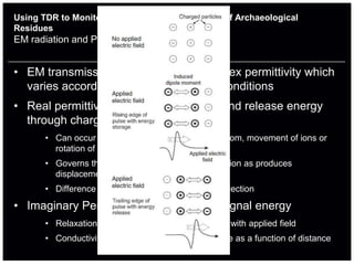 Using TDR to Monitor the Geophysical Properties of Archaeological
Residues
EM radiation and Permittivity Basics


• EM transmission is governed by complex permittivity which
  varies according to changing ground conditions
• Real permittivity is the ability to store and release energy
  through charge separation
       • Can occur due to separation of charges in atom, movement of ions or
         rotation of molecules in line with applied field
       • Governs the speed of EM radiation propagation as produces
         displacement electrical field
       • Difference in layers will determine size of reflection

• Imaginary Permittivity causes loss of signal energy
       • Relaxation mechanisms – lag in polarisation with applied field
       • Conductivity - causes the energy to attenuate as a function of distance
 