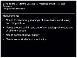 Using TDR to Monitor the Geophysical Properties of Archaeological
Residues
Design and Installation


Requirements
• Needs to take hourly readings of permittivity, conductivity
  and temperature
• Needs probes both in and out of archaeological feature and
  at different depths
• Needs constant power supply
• Needs some kind of communication
 