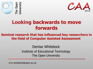 Looking backwards to move
               forwards
Seminal research that has influenced key researchers in
     the field of Computer Assisted Assessment

                        Denise Whitelock
               Institute of Educational Technology
                       The Open University

    d.m.whitelock@open.ac.uk
 
