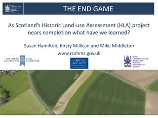 THE END GAME
As Scotland’s Historic Land-use Assessment (HLA) project
nears completion what have we learned?
Susan Hamilton, Kirsty Millican and Mike Middleton
www.rcahms.gov.uk
 