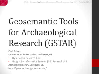 GSTAR – Computer Application & Quantitative Methods in Archaeology 2014 – Paris, April 2014
Geosemantic Tools
for Archaeological
Research (GSTAR)
Paul Cripps
University of South Wales, Trefforest, UK
• Hypermedia Research Unit
• Geographic Information Systems (GIS) Research Unit
Archaeogeomancy, Salisbury, UK
http://gstar.archaeogeomancy.net/
 