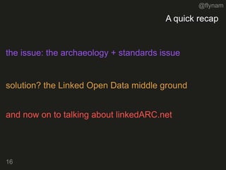 @flynam
16
A quick recap
16
the issue: the archaeology + standards issue
solution? the Linked Open Data middle ground
and now on to talking about linkedARC.net
 