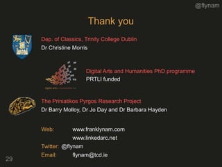 @flynam
29
Thank you
Digital Arts and Humanities PhD programme
PRTLI funded
Dep. of Classics, Trinity College Dublin
Dr Christine Morris
The Priniatikos Pyrgos Research Project
Dr Barry Molloy, Dr Jo Day and Dr Barbara Hayden
Web: www.franklynam.com
www.linkedarc.net
Twitter: @flynam
Email: flynam@tcd.ie
 
