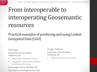 GSTAR – Computer Application & Quantitative Methods in Archaeology 2015 – Siena, March-April 2015
From interoperable to
interoperating Geosemantic
resources
Paul Cripps
University of South Wales,
Trefforest, UK
• Hypermedia Research Group
• Geographic Information Systems
(GIS) Research Group
Archaeogeomancy, Salisbury, UK
http://gstar.archaeogeomancy.net/
PracticalexamplesofproducingandusingLinked
GeospatialData(LGD)
Douglas Tudhope
University of South Wales,
Trefforest, UK
• Hypermedia Research Group
 