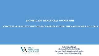 1
Satwinder Singh
(B.Com, FCS, LL.B., CAIIB)
Partner, Vaish Associates Advocates
Central Council Member-ICSI
SIGNIFICANT BENEFICIAL OWNERSHIP
AND DEMATERIALIZATION OF SECURITIES UNDER THE COMPANIES ACT, 2013
 