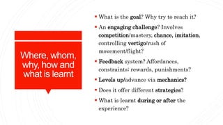 Where, whom,
why, how and
what is learnt
 What is the goal? Why try to reach it?
 An engaging challenge? Involves
compet...