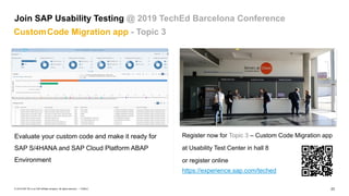 23
PUBLIC
© 2019 SAP SE or an SAP affiliate company. All rights reserved. ǀ
Register now for Topic 3 – Custom Code Migration app
at Usability Test Center in hall 8
or register online
https://experience.sap.com/teched
Evaluate your custom code and make it ready for
SAP S/4HANA and SAP Cloud Platform ABAP
Environment
Join SAP Usability Testing @ 2019 TechEd Barcelona Conference
CustomCode Migration app - Topic 3
 