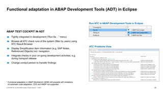 25
PUBLIC
© 2019 SAP SE or an SAP affiliate company. All rights reserved. ǀ
Functional adaptation in ABAP Development Tools (ADT) in Eclipse
ABAP TEST COCKPIT IN ADT
Tightly integrated in development (“Run As…” menu)
Browse all ATC check runs of the system (filter by users) using
ATC Result Browser
Display Simplification Item information (e.g. SAP Notes,
Referenced Objects) incl. navigation
Integrate checks in your on-going development activities, e.g.
during transport release
Change contact person to transfer findings
* Functional adaptation in ABAP Workbench (SE80) still possible with limitations:
no automatic code adaptation, CDS and AMDP not supported
ATC Problems View
Run ATC in ABAP Development Tools in Eclipse
 