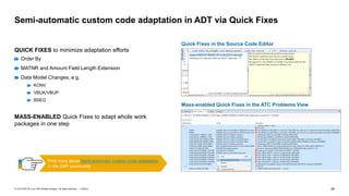 26
PUBLIC
© 2019 SAP SE or an SAP affiliate company. All rights reserved. ǀ
Semi-automatic custom code adaptation in ADT via Quick Fixes
QUICK FIXES to minimize adaptation efforts
Order By
MATNR and Amount Field Length Extension
Data Model Changes, e.g.
KONV
VBUK/VBUP
BSEG
MASS-ENABLED Quick Fixes to adapt whole work
packages in one step
Mass-enabled Quick Fixes in the ATC Problems View
Quick Fixes in the Source Code Editor
Find more about Semi-automatic custom code adaptation
in the SAP community
 