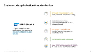 29
PUBLIC
© 2019 SAP SE or an SAP affiliate company. All rights reserved. ǀ
Custom code optimization & modernization
DECOUPLE CUSTOM CODE
from SAP standard to prepare the
code for the cloud
… is not only about new
applications. You also get a
RENEWED TECHNOLOGY
STACK
OPTIMIZE TOWARDS SAP HANA
(code pushdown, performance tuning)
EMBEDDED ANALYTICS
Execute reporting directly on your
transactional data
USE MODERN ABAP LANGUAGE
ABAP RESTful PROGRAMMING MODEL
To easily develop SAP Fiori-based Apps
 