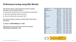 30
PUBLIC
© 2019 SAP SE or an SAP affiliate company. All rights reserved. ǀ
Performance tuning using SQL Monitor
SQL Monitor allows to get performance data for all SQLs
executed in your productive system
What are the most expensive and most frequently executed SQLs?
Which SQL reads/writes millions of records?
What is the SQL profile of transaction VA01?
SQL Monitor allows to link the monitored SQL to the driving
transaction
Available for SAP NetWeaver >= 7.00
SQL Monitor does not harm your business processes
(performance overhead < 3%)
Find more about SQL Monitor
Guide and Best Practices in the
SAP community
 