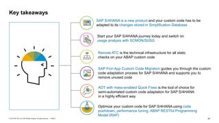 34
PUBLIC
© 2019 SAP SE or an SAP affiliate company. All rights reserved. ǀ
Key takeaways
Remote ATC is the technical infrastructure for all static
checks on your ABAP custom code
SAP Fiori App Custom Code Migration guides you through the custom
code adaptation process for SAP S/4HANA and supports you to
remove unused code
ADT with mass-enabled Quick Fixes is the tool of choice for
semi-automated custom code adaptation for SAP S/4HANA
in a highly efficient way
02
03
01
SAP S/4HANA is a new product and your custom code has to be
adapted to its changes stored in Simplification Database
Optimize your custom code for SAP S/4HANA using code
pushdown, performance tuning, ABAP RESTful Programming
Model (RAP)
Start your SAP S/4HANA journey today and switch on
usage analysis with SCMON/SUSG
03
03
 