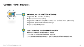 35
PUBLIC
© 2019 SAP SE or an SAP affiliate company. All rights reserved. ǀ
Outlook: Planned features
SAP FIORI APP CUSTOM CODE MIGRATION
Integration of effort estimation capabilities
Analysis of source code complexity
Integration of modification data (SPAU) to detect reset candidates (“Back to Standard”)
Integration of SQLM data for performance analysis
Support for “Greenfield” projects
QUICK FIXES FOR SAP S/4HANA ON PREMISE
Additional Quick Fixes for SAP S/4HANA findings
Quick Fixes for non-source code artifacts, e.g. DDIC
Quick fixes for code modernization, e.g. new SQL syntax, usage of whitelisted APIs
 