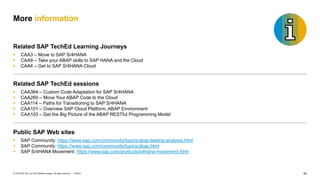 40
PUBLIC
© 2019 SAP SE or an SAP affiliate company. All rights reserved. ǀ
More information
Related SAP TechEd Learning Journeys
▪ CAA3 – Move to SAP S/4HANA
▪ CAA9 – Take your ABAP skills to SAP HANA and the Cloud
▪ CAA4 – Get to SAP S/4HANA Cloud
Related SAP TechEd sessions
▪ CAA364 – Custom Code Adaptation for SAP S/4HANA
▪ CAA260 – Move Your ABAP Code to the Cloud
▪ CAA114 – Paths for Transitioning to SAP S/4HANA
▪ CAA101 – Overview SAP Cloud Platform, ABAP Environment
▪ CAA103 – Get the Big Picture of the ABAP RESTful Programming Model
Public SAP Web sites
▪ SAP Community: https://www.sap.com/community/topics/abap-testing-analysis.html
▪ SAP Community: https://www.sap.com/community/topics/abap.html
▪ SAP S/4HANA Movement: https://www.sap.com/products/s4hana-movement.html
 