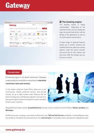 www.gateway.be
A booking engine is all about conversion. Gateway
understandsthisandoffersmanytoolstomaximise
conversion rates and revenue.
A rule engine called the Sales Policy allows you to set
commissions, identify preferred carriers, and exclude
airlines, all up to flight number level. Features like the
Search Configurator and Relevance Booster are built in to
give you the option of determining which content should be
shown to your customer.
Conversion
The booking engine
The booking engine is highly
customizable. Depending on the
selected version, you can change the
logo, the overall look & feel, and the
design of the application as well as
its confirmations and vouchers.
A large range of optional features
allows you to further enhance the
usability of the tool, add cross-selling
options, make the search smarter
and enrich the air fare results, and
lots more. With the Cockpit, you are
the one in control.
Gateway2Travel Flights collects all published fares through a direct connection with the GDSs of Galileo, Amadeus and
Worldspan.
Via API and screen-scraping, connectivity is delivered to over 100 Low Cost Carriers worldwide, including Ryanair, Easy
Jet, Air Berlin, Thompson Fly, and many more. Your own net fares or consolidator fares can easily be integrated as well.
 