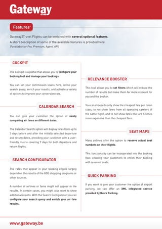 www.gateway.be
Features*
Gateway2Travel Flights can be enriched with several optional features.
A short description of some of the available features is provided here.
(*available for Pro, Premium, Agent, API)
The Cockpit is a portal that allows you to configure your
booking tool and manage your bookings.
You can set your commission levels here, refine your
search query, enrich your results, and activate a variety
of options to improve your conversion rate.
You can give your customer the option of easily
comparing air fares on different dates.
The Calendar Search option will display fares from up to
3 days before and after the initially selected departure
and return dates, providing your customer with a user-
friendly matrix covering 7 days for both departure and
return flights.
This tool allows you to set filters which will reduce the
number of results but make them far more relevant for
you and the booker.
You can choose to only show the cheapest fare per cabin
class, to not show fares from all operating carriers of
the same flight, and to not show fares that are X times
more expensive than the cheapest fare.
Many airlines offer the option to reserve actual seat
numbers on their flights.
This functionality can be incorporated into the booking
flow, enabling your customers to enrich their booking
with reserved seats.
The rates that appear in your booking engine largely
depend on the results of the GDS shopping programs or
other sources.
A number of airlines or fares might not appear in the
results. In certain cases, you might also want to show
additional results. With the Search Configurator you can
configure your search query and enrich your air fare
results.
COCKPIT
RELEVANCE BOOSTER
CALENDAR SEARCH
SEAT MAPS
SEARCH CONFIGURATOR
If you want to give your customer the option of airport
parking, we can offer an XML integrated service
provided by Quick Parking.
QUICK PARKING
 