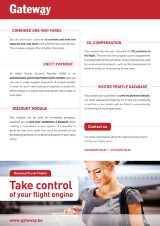 Gateway2Travel Flights
For more information about the flight booking engine,
contact our Sales team
sales@gateway.be | www.gateway.be
www.gateway.be
You can allow your customer to combine and book two
separate one-way fares from different low cost carriers.
This creates a larger offer at better total rates.
An eNett Virtual Account Number (VAN) is an
automatically generated MasterCard number that you
can use to make supplier payments. A unique number
is used for each new booking or payment transaction,
which makes it a highly safe and secure way to pay, or
to be paid.
This module lets the user calculate the CO2
emission of
his flight. The tool will then propose a price supplement
to compensate for this emission. These revenues are used
for environmental projects, such as the development of
windmill parks, or the planting of new trees.
This allows your customer to save his personal details.
For each subsequent booking, he or she can simply log
in and his or her details will be filled in automatically,
facilitating the booking process.
This module can be used for marketing purposes,
allowing you to give your customers a discount when
making a reservation in your system. It’s possible to
generate reduction codes that must be entered during
the booking process, or to define a discount in your sales
policy.
COMBINED ONE-WAY FARES
CO2
COMPENSATION
ENETT PAYMENT
VISITOR PROFILE DATABASE
DISCOUNT MODULE
Contact us
Take control
of your flight engine
 