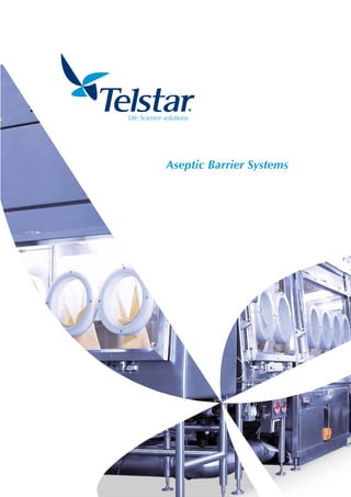Aseptic Barrier Systems
Telstar, the only international company offering a complete aseptic production process for the pharmaceutical industry
worldwide utilizing in-house technology.
Providing product protection in all process areas against external environment, operator and bacterial growth
contamination.
BR-ASEPTIC-BARRIER-SYSTEMS-EN-1113
Telstar reserves the right to improvements and specifications changes without notice.
Unit 4, Shaw Cross Business Park
Dewsbury West Yorkshire
WF12 7RF (UK)
T. + 44 (0) 1924 455 339
F. + 44 (0) 1924 452 295
www.telstar-lifesciences.com
The production site where the products are made has been assessed and given ISO 9001:2008 approval.
All equipment is manufactured to allow it to be CE marked in accordance with 98/37/EC Machinery Directive.
1504 Grundy’s Lane
Bristol PA 19007, USA
T +1 (215) 826 0770
F +1 (215) 826 0222
Headquarters
Av. Font i Sagué, 55
08227 Terrassa (Spain)
T +34 937 361 600
F +34 937 861 380
Fully Compliant
Telstar Aseptic Barrier Systems are guaranteed to comply
with relevant standards and demands set by the regulatory
bodies to ensure conformance and clients satisfaction,
including:
•	ISO 14644-1 Cleanroom & Associated Controlled
Environment
•	FS 209E Airborne Particulate Cleanliness
•	cGMP Guidelines (current Good Manufacturing
Practices)
•	ISPE guidelines (The Society of Pharmaceutical and
Medical Device Professionals)
•	FDA (Food and Drug Administration
•	MCA (Medical Control Agency)
•	American Glovebox Society Guidelines
Telstar provides a comprehensive validation service to
clients providing FAT/SAT/DQ/IQ/OQ & PQ protocols if
required.
Telstar Aseptic Barrier Isolation Systems
Designed for sterile product and Potent API’s either with
low or high OEL requirements. Airflow systems may
be uni-directional or turbulent. Interfaced with H2O2
generators to provide validated automated surface
sterilisation internal to the Isolator.
•	Autoclave Interface
•	Liquid & Powder Filling (vials & trays)
•	Lyophiliser Auto Load & Un-Load
•	Product Transfer
•	Dirty Tray transfer, Wetting & Removal
•	Bulk Powder Filling (into kegs)
•	Bunging / Stoppering / Crimping
•	Over bagging & Heat Sealing
•	Sterility Testing
Designed, manufactured and supplied - high
quality integrated systems offering:
•	Increased efficiency
•	Automation
•	Flexibility
•	Protected critical zones
•	Environment free from pathogenic micro
organisms
Custom systems both large & small designed to
specific client requirements operating at positive
pressure and having controlled environmental
internal conditions.
From full filling lines to stand alone single Isolators, barrier systems are designed to provide
solutions adhering to regulatory standards and guidelines. Running at positive pressure during
normal conditions with auto change to negative in the unlikely event of system breech, when toxic
products are involved.
Full consideration and design planning is applied to the product and equipment entry and exit
from the system to ensure the aseptic conditions are maintained throughout the process.
Mobile transfer systems/carts are available with dedicated air handling capabilities. Providing a
ISO 5 aseptic environment the cart is complete with a shelf indexing arrangement for the loading/
unloading and transfer of sterile trays from the tray sterilising tunnel to the process Barrier/Isolator.
The carts feature a connection port with an inflatable seal, docking takes place under the Isolators
unidirectional flow canopy to ensure aseptic conditions. The carts also feature connections and
necessary valve arrangement to allow bio-decontamination via a hydrogen peroxide generator.
Telstar Aseptic Barrier systems are supplied with PLC control platforms supported by the latest
software and Human machine Interface. The HMI provides full integration with the process
equipment.
Purpose designed screens ensure Telstar systems are user friendly, whilst availability of password
controlled access to different user levels and customisation of operation parameters allow secure
management according to client protocols and company quality procedures.
Telstar contained transfer system (CTS), independently tested to below 5 nanograms offers ultimate
safety, simplicity of operation and is easy to decontaminate.
The active port can be used with a passive canister or bag in/ bag out grommet connection. The
purpose of the port is to allow aseptic transfer of materials to and from the Isolator or waste out
of the Isolator in a controlled manner, ensuring the integrity of the Isolators internal environment
remains intact at all times.
Telstar’s standard range of five Sterility Test Isolators are designed to accommodate the rising
demand within the Pharmaceutical industry and can be supplied with various industry standard
decontamination generators according to choice.
Telstar also offers its own in house plasma charged bio-decontamination system, which was
developed by Telstar for use in Isolators, providing a unique cost effective alternative. For more
information on this range please refer to Telstar’s dedicated brochure available for download from
the website.
Scope
Mobile transfers
Control Systems
Contained transfer
Sterility testing
 