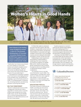 NEW YORK CITY HEALTHCARE PROFILES
“Traditionally, heart disease was portrayed
as a men’s disease, so much of the
research and outreach excluded women,”
notes Dr. Jennifer Haythe. “The fact is
that women are affected equally, but
many women don’t discuss heart disease
because of its associated stigma.”
ColumbiaDoctors Cardiology is breaking
down those barriers and bringing attention
to this prevalent issue. ColumbiaDoctors
Cardiology, a part of the faculty practice of
CUMC, is a worldwide leader in evaluating
risk, innovating treatment, and advancing
education concerning heart disease.
ON THE FOREFRONT
“Women’s cardiovascular issues are often
misdiagnosed. Columbia has made a
huge effort to include women in scientific
studies to gain perspective into critical
health issues,” says Dr. Marwah Abdalla,
who is currently studying hypertension,
elevated out-of-office blood pressure, and
the risk for heart disease.
Dr. Elaine Wan seeks to understand
how abnormal heart rhythms, like atrial
fibrillation, uniquely affect women and can
lead to stroke, heart failure, and dementia:
“Atrial fibrillation is associated with higher
mortality in women than in men. Knowledge
is power, and we’re making this information
accessible so women can learn the risks.”
Collaborating to study hypertension
and peripartum cardiomyopathy, a
weakening of the heart muscle that
can result from pregnancy, Dr. Natalie
Bello and Dr. Haythe are researching
genetic predispositions that contribute
to prognosis and are counseling women
on appropriate therapy to reduce
complications.
“It’s important moms-to-be take
care of themselves,” says Dr. Bello. “Our
multidisciplinary, accessible team means
that if your child is born with congenital
heart disease, or if you need valve
replacement or a heart transplant after
childbirth, those issues can be dealt with
by a leader in the field.”
EDUCATION FOR ALL
The Center for Women’s Cardiovascular
Health is providing new resources for
women to become “their own health
advocates,” says Dr. Sonia Tolani, who
focuses on preventive care. “Women
may not know to ask their physicians to
conduct a stress test or measure their
blood pressure, so they don’t learn their
risks. We want to put an end to that.”
A yearly symposium on women’s
cardiovascular disease brings together
the world’s leading experts for a
comprehensive day of education, while
mentorship programs help advance the
next generation of female physicians.
Launching in the fall of 2016, My Heart
is a mobile health app that allows women
to calculate their risk for heart disease
and guides them on lifestyle changes to
improve heart health. Says Dr. Tolani, “We
take exemplary care of our patients, and
through research, outreach, and education,
we’re taking heart health initiatives global.”
Women’s Hearts in Good Hands
To learn about clinical trials with
Dr. Abdalla at the Center for
Behavioral Cardiovascular Health,
call 212-342-4492.
To schedule an appointment with
Dr. Bello, call 212-305-3956.
To schedule an appointment with
Dr. Haythe, call 212-305-9268.
To schedule an appointment with
Dr. Tolani, call 212-326-8920.
To schedule an appointment with
Dr. Wan, call 212-342-1775.
COLUMBIADOCTORS CARDIOLOGISTS: (L TO R) NATALIE BELLO, MD, MPH; ELAINE WAN, MD, FACC, FAHA;
JENNIFER HAYTHE, MD; MARWAH ABDALLA, MD, MPH; SONIA TOLANI, MD
PHOTO BY LYNN SAVILLE
Heart disease is the leading
cause of death for women
in the U.S. This forward-
thinking team of Columbia
University Medical Center
(CUMC) heart experts is on a
mission to address women’s
unique cardiovascular needs.
columbiadoctors.org/heart-vascular
 