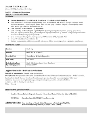 Mr. KRISHNA YADAV
(OracleSQL/PLSQL/Forms/Report 11g Developer)
Email ID: krishnamyadav9@gmail.com
Mobile #: +91-9619335429 Mumbai
SUMMARY
 Excellent knowledge in Oracle PL/SQL & Oracle Forms 11g &Reports 11g Development.
 Good experience in Oracle server side programming which includes Oracle SQL, PL/SQL Packages,Collection, Stored
Procedures, Functions,Cursors, Triggers, Views, Inline view,Sub query, Correlated subquery,Global Temporary tables ,
Index, Record type,Table type,Materialized view etc..
 Good experience in Oracle Forms 11g Development.
 Good knowledge of Oracle Reports 11g Development ( creating new report using tabular, group by, group above,
matrix,Run report object, Web.show_document,Dynamic report parameter form eg .fmxform, configured report parameters
in database table for running report dynamically).
 Good experience in data migration techniques using SQL* Loader,CLIENT_TEXT_IO PKG
 Upload/Download from/to csv/delimited files
 Excellent communication and interpersonal skills with proven abilities in resolving software / application related issues.
TECHNICAL SKILLS
Database Oracle 11g
Language Oracle SQL & PL/SQL11g
Front End Tool Oracle Forms & Oracle Reports11g
IDE Tools TOAD 10.0
Data LoadingTools Oracle SQL Loader, Import Export Data Pump
Operating systems Windows XP/7
Application name : Purchase-Procedure
Language of implementation : Oracle forms / oracle reports .
Description : In this application certain forms related with each other like Purchase request ,Purchase inquiry , Purchase quotation,
Purchase Order ,Goods Received Note, Issue Requisition etc .It provides feature like automatic display of fields value,
maintaining database on insert/update/delete,generating automatic primary number, automatic calculation,
restriction on field by checking the role of user.
Status : Running.
EDUCATIONAL QUALIFICATION
 Completed 3 years Bachelor Degree in Computer Science from Mumbai University, India in Mar-2015.
JOB TITLE: Oracle Developer(SQL/PL/SQL/Forms/Reports 11g)
Additional Skills: Good knowledge of Supply Chain Management , Knowledge of My SQL,
Aluminium Recycling Process(REMELT EHANCEMENT.
 