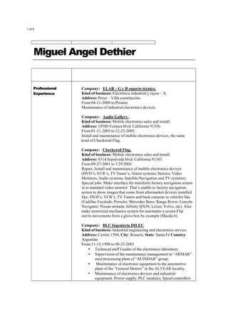 1 of 4
Miguel Angel Dethier
Professional
Experience
Company: ELAB – G y B soporte técnico.
Kind of business: Electónica industrial y rayos – X.
Address: Perez – Villa constitución.
From 04-11-2006 to Present.
Maintenance of industrial electronics devices.
Company: Audio Gallery.
Kind of business: Mobile electronics sales and install.
Address: 10580 Ventura blvd. California 91356.
From 01-31-2005 to 12-23-2005.
Install and maintenance of mobile electronics devices, the same
kind of Checkered Flag.
Company: Checkered Flag.
Kind of business: Mobile electronics sales and install.
Address: 8314 Sepulveda blvd. California 91343.
From 09-27-2001 to 1/29/2005
Repair, Install and maintenance of mobile electronics devices
(DVD’s; VCR’s; TV Tuner’s; Alarm systems; Stereos; Video
Monitors; Audio systems; Satellite Navigation and TV systems).
Special jobs: Make interface for transform factory navigation screen
in to standard video monitor. That’s enable to factory navigation
screen to show images that come from aftermarket devices installed
like: DVD’s; VCR’s; TV Tuners and back cameras in vehicles like
(Cadillac Escalade; Porsche; Mercedes Benz; Range Rover; Lincoln
Navigator; Nissan armada; Infinity QX56; Lexus; Volvo, etc). Also
make motorized mechanics system for automates a screen Flip
out/in movements from a glove box by example (Mazda 6).
Company: BLC Ingeniería DILEC
Kind of business: Industrial engineering and electronics service.
Address: Cerrito 1594, City: Rosario, State: Santa Fé Country:
Argentine
From 11-15-1998 to 08-25-2001
• Technical staff Leader of the electronics laboratory.
• Supervision of the maintenance management in “ARMAR”
steel processing plant of “ACINDAR” group.
• Maintenance of electronic equipment in the automotive
plant of the “General Motors” in the ALVEAR locality.
• Maintenance of electronics devices and industrial
equipment. Power supply, PLC modules, Speed controllers
 
