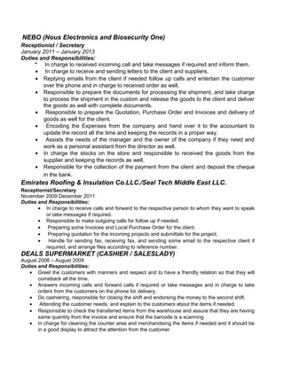 NEBO (Nous Electronics and Biosecurity One)
Receptionist / Secretary
January 2011 – January 2013
Duties and Responsibilities:
* In charge to received incoming call and take messages if required and inform them.
• In charge to receive and sending letters to the client and suppliers.
• Replying emails from the client if needed follow up calls and entertain the customer
over the phone and in charge to received order as well.
• Responsible to prepare the documents for processing the shipment, and take charge
to process the shipment in the custom and release the goods to the client and deliver
the goods as well with complete documents.
• Responsible to prepare the Quotation, Purchase Order and Invoices and delivery of
goods as well for the client.
• Encoding the Expenses from the company and hand over it to the accountant to
update the record all the time and keeping the records in a proper way.
• Assists the needs of the manager and the owner of the company if they need and
work as a personal assistant from the director as well.
• In charge the stocks on the store and responsible to received the goods from the
supplier and keeping the records as well.
• Responsible for the collection of the payment from the client and deposit the cheque
in the bank.
Emirates Roofing & Insulation Co.LLC./Seal Tech Middle East LLC.
Receptionist/Secretary
November 2009 December 2011
Duties and Responsibilities:
• In charge to receive calls and forward to the respective person to whom they want to speak
or take messages if required.
• Responsible to make outgoing calls for follow up if needed.
• Preparing some Invoices and Local Purchase Order for the client.
• Preparing quotation for the incoming projects and submittals for the project.
• Handle for sending fax, receiving fax, and sending some email to the respective client if
required, and arrange files according to reference number.
DEALS SUPERMARKET (CASHIER / SALESLADY)
August 2006 – August 2009
Duties and Responsibilities:
• Greet the customers with manners and respect and to have a friendly relation so that they will
comeback all the time.
• Answers incoming calls and forward calls if required or take messages and in charge to take
orders from the customers on the phone for delivery.
• Do cashiering, responsible for closing the shift and endorsing the money to the second shift.
• Attending the customer needs, and explain to the customers about the items if needed.
• Responsible to check the transferred items from the warehouse and assure that they are having
same quantity from the invoice and ensure that the barcode is a scanning
• In charge for cleaning the counter area and merchandising the items if needed and it should be
in a good display to attract the attention from the customer
 