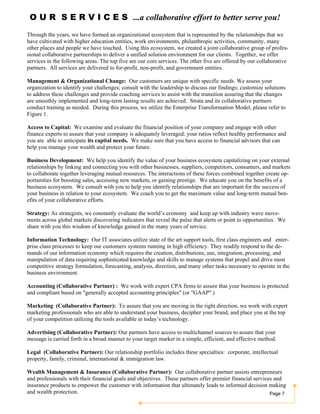 Page 7
O U R S E R V I C E S ...a collaborative effort to better serve you!
Through the years, we have formed an organizational ecosystem that is represented by the relationships that we
have cultivated with higher education entities, work environments, philanthropic activities, community, many
other places and people we have touched. Using this ecosystem, we created a joint collaborative group of profes-
sional collaborative partnerships to deliver a unified solution environment for our clients. Together, we offer
services in the following areas. The top five are our core services. The other five are offered by our collaborative
partners. All services are delivered to for-profit, non-profit, and government entities.
Management & Organizational Change: Our customers are unique with specific needs. We assess your
organization to identify your challenges; consult with the leadership to discuss our findings; customize solutions
to address these challenges and provide coaching services to assist with the transition assuring that the changes
are smoothly implemented and long-term lasting results are achieved. Strata and its collaborative partners
conduct training as needed. During this process, we utilize the Enterprise Transformation Model, please refer to
Figure 1.
Access to Capital: We examine and evaluate the financial position of your company and engage with other
finance experts to assure that your company is adequately leveraged; your ratios reflect healthy performance and
you are able to anticipate its capital needs. We make sure that you have access to financial advisors that can
help you manage your wealth and protect your future.
Business Development: We help you identify the value of your business ecosystem capitalizing on your external
relationships by linking and connecting you with other businesses, suppliers, competitors, consumers, and markets
to collaborate together leveraging mutual resources. The interactions of these forces combined together create op-
portunities for boosting sales, accessing new markets, or gaining prestige. We educate you on the benefits of a
business ecosystem. We consult with you to help you identify relationships that are important for the success of
your business in relation to your ecosystem. We coach you to get the maximum value and long-term mutual ben-
efits of your collaborative efforts.
Strategy: As strategists, we constantly evaluate the world’s economy and keep up with industry wave move-
ments across global markets discovering indicators that reveal the pulse that alerts or point to opportunities. We
share with you this wisdom of knowledge gained in the many years of service.
Information Technology: Our IT associates utilize state of the art support tools, first class engineers and enter-
prise class processes to keep our customers systems running in high efficiency. They readily respond to the de-
mands of our information economy which requires the creation, distributions, use, integration, processing, and
manipulation of data requiring sophisticated knowledge and skills to manage systems that propel and drive most
competitive strategy formulation, forecasting, analysis, direction, and many other tasks necessary to operate in the
business environment.
Accounting (Collaborative Partner) : We work with expert CPA firms to assure that your business is protected
and compliant based on "generally accepted accounting principles" (or "GAAP".)
Marketing (Collaborative Partner): To assure that you are moving in the right direction, we work with expert
marketing professionals who are able to understand your business, decipher your brand, and place you at the top
of your competition utilizing the tools available in today’s technology.
Advertising (Collaborative Partner): Our partners have access to multichannel sources to assure that your
message is carried forth in a broad manner to your target market in a simple, efficient, and effective method.
Legal (Collaborative Partner): Our relationship portfolio includes these specialties: corporate, intellectual
property, family, criminal, international & immigration law.
Wealth Management & Insurance (Collaborative Partner): Our collaborative partner assists entrepreneurs
and professionals with their financial goals and objectives. These partners offer premier financial services and
insurance products to empower the customer with information that ultimately leads to informed decision making
and wealth protection.
 
