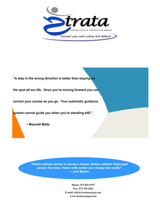 Phone: 972 854 1975
Fax: 972 570 1562
E-mail: info@stratassocgrp.com
www.stratassocgrp.com
“Vision without action is merely a dream. Action without vision just
passes the time. Vision with action can change the world.”
— Joel Barker
“A step in the wrong direction is better than staying on
the spot all our life. Once you’re moving forward you can
correct your course as you go. Your automatic guidance
system cannot guide you when you’re standing still.”
~ Maxwell Maltz
 